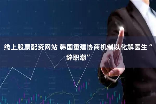 线上股票配资网站 韩国重建协商机制以化解医生“辞职潮”