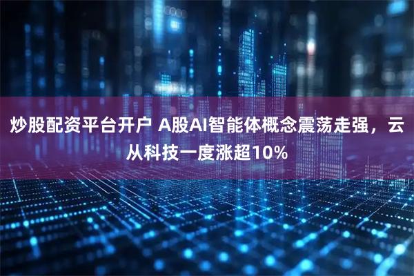 炒股配资平台开户 A股AI智能体概念震荡走强，云从科技一度涨超10%