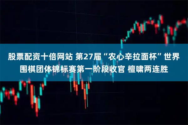 股票配资十倍网站 第27届“农心辛拉面杯”世界围棋团体锦标赛第一阶段收官 檀啸两连胜