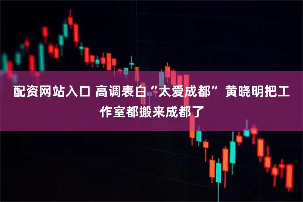 配资网站入口 高调表白“太爱成都” 黄晓明把工作室都搬来成都了