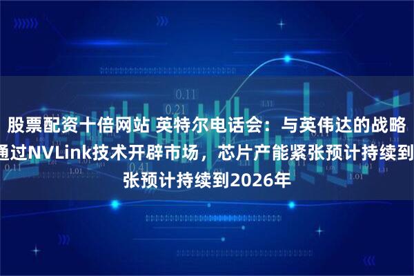 股票配资十倍网站 英特尔电话会：与英伟达的战略合作将通过NVLink技术开辟市场，芯片产能紧张预计持续到2026年